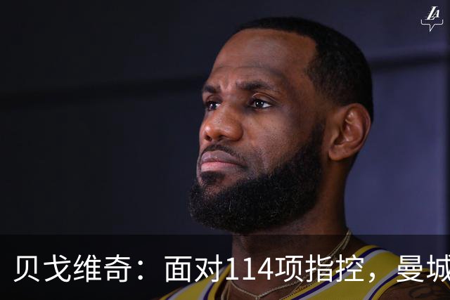 贝戈维奇：面对114项指控，曼城或将跌出英格兰足球圈