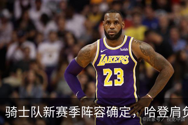 骑士队新赛季阵容确定，哈登肩负重任引发期待